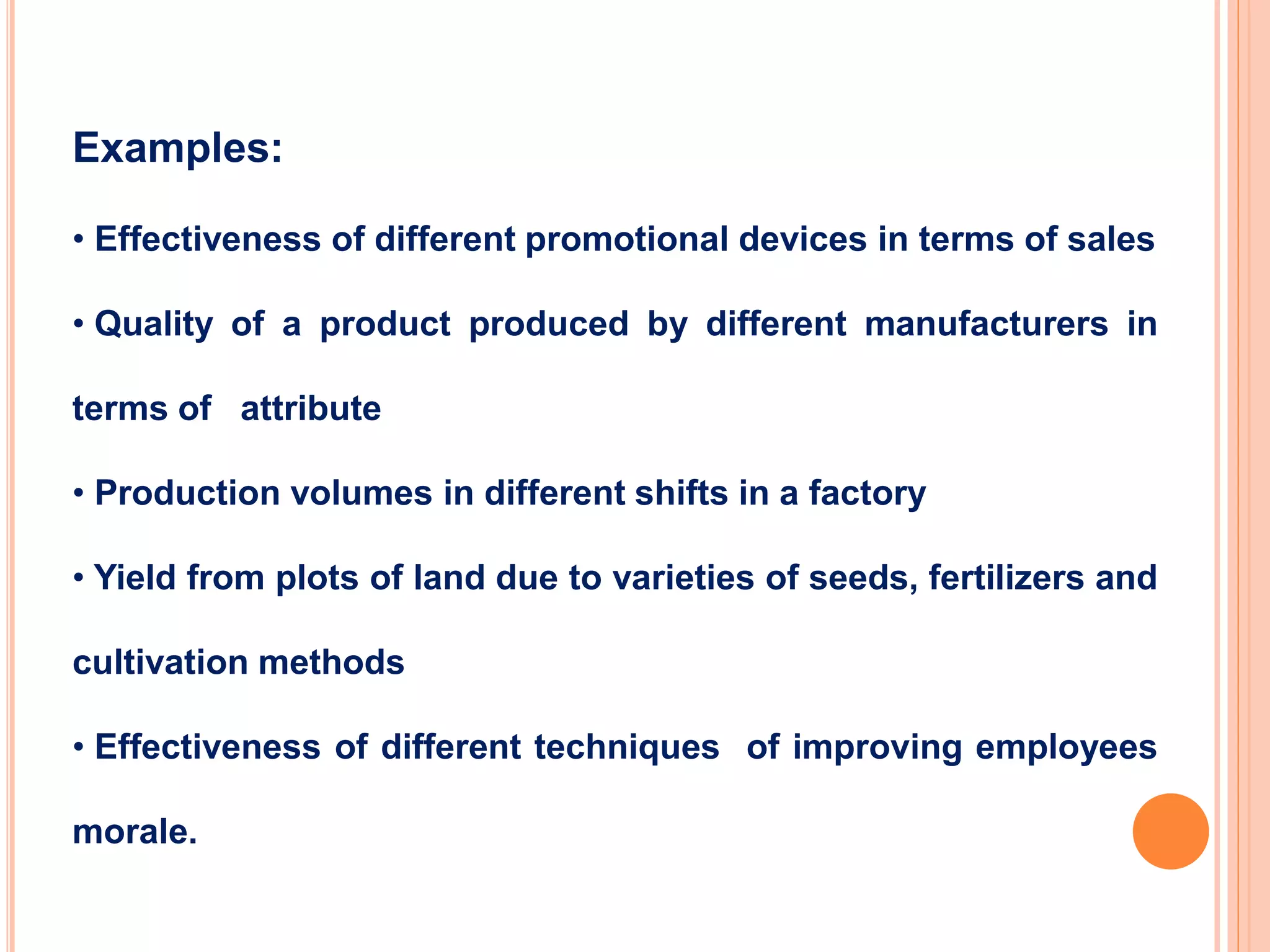 Examples:
• Effectiveness of different promotional devices in terms of sales
• Quality of a product produced by different manufacturers in
terms of attribute
• Production volumes in different shifts in a factory
• Yield from plots of land due to varieties of seeds, fertilizers and
cultivation methods
• Effectiveness of different techniques of improving employees
morale.
 