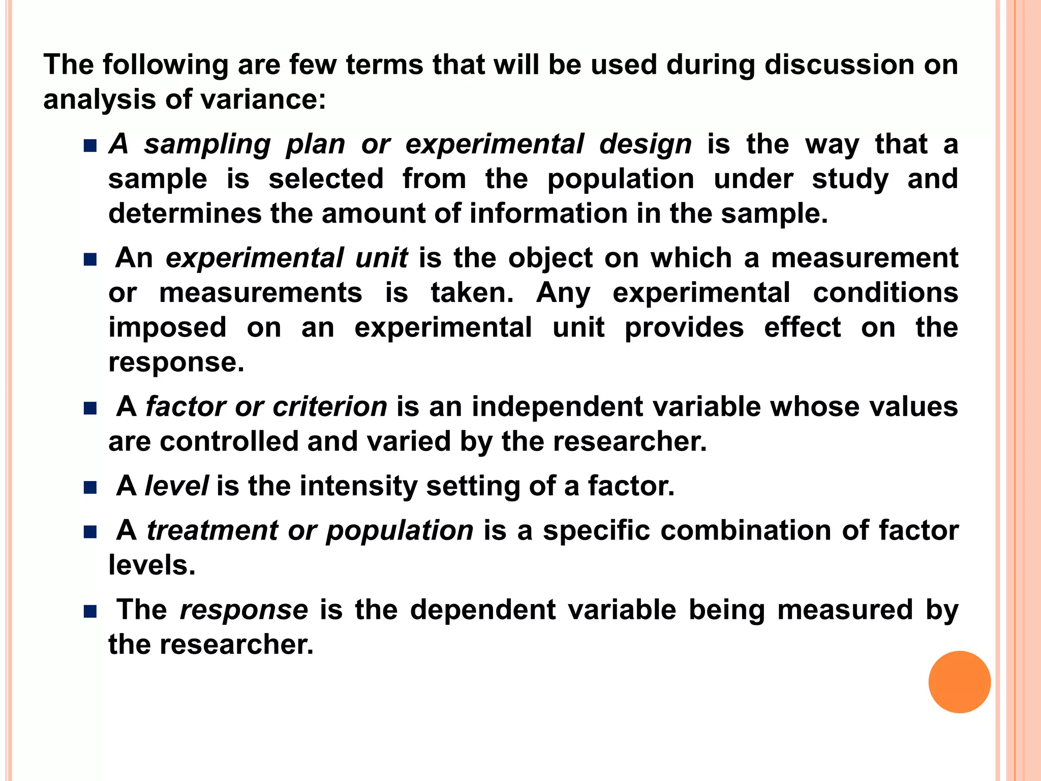The following are few terms that will be used during discussion on
analysis of variance:
 A sampling plan or experimental design is the way that a
sample is selected from the population under study and
determines the amount of information in the sample.
 An experimental unit is the object on which a measurement
or measurements is taken. Any experimental conditions
imposed on an experimental unit provides effect on the
response.
 A factor or criterion is an independent variable whose values
are controlled and varied by the researcher.
 A level is the intensity setting of a factor.
 A treatment or population is a specific combination of factor
levels.
 The response is the dependent variable being measured by
the researcher.
 