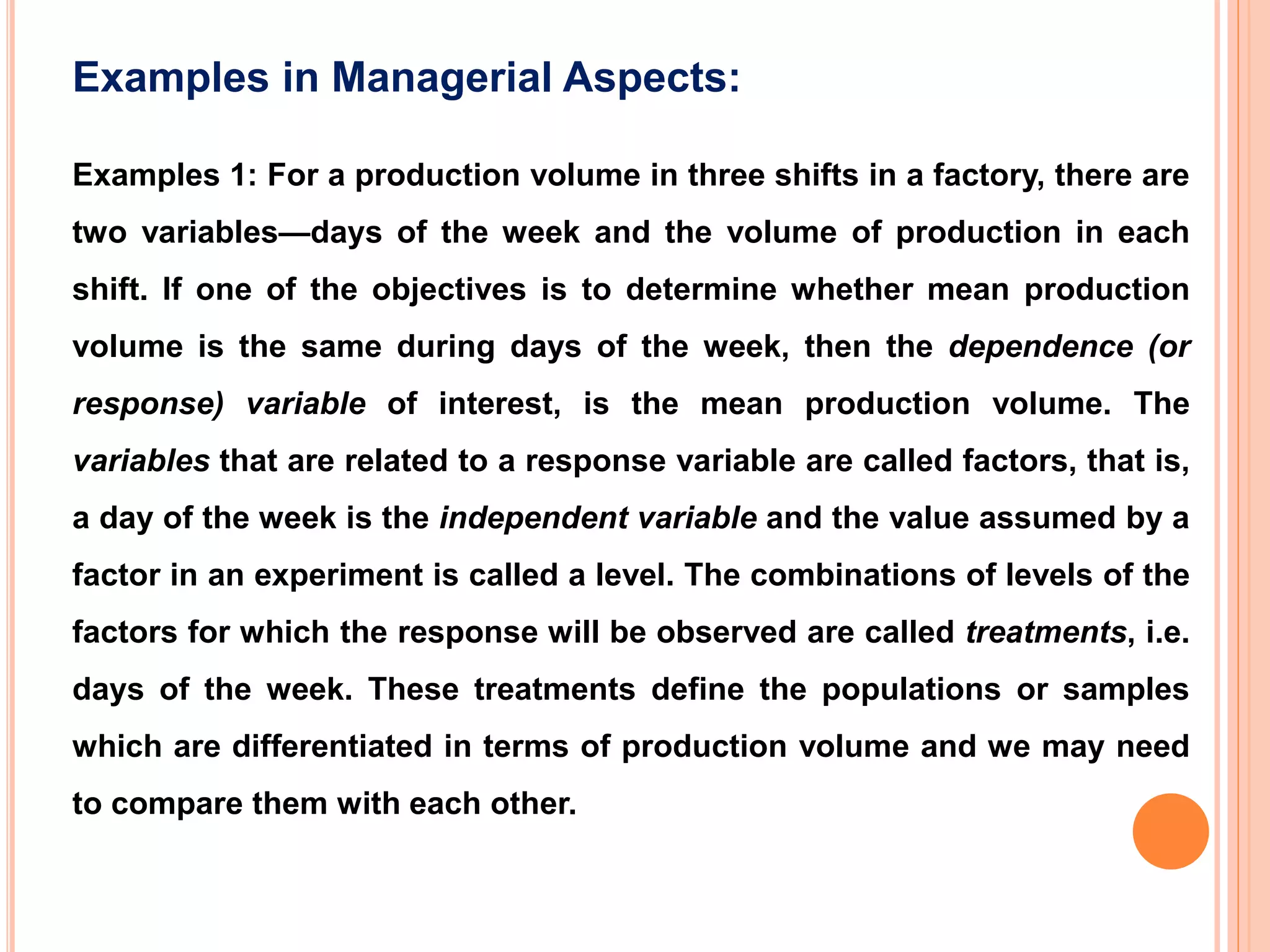 Examples 1: For a production volume in three shifts in a factory, there are
two variables—days of the week and the volume of production in each
shift. If one of the objectives is to determine whether mean production
volume is the same during days of the week, then the dependence (or
response) variable of interest, is the mean production volume. The
variables that are related to a response variable are called factors, that is,
a day of the week is the independent variable and the value assumed by a
factor in an experiment is called a level. The combinations of levels of the
factors for which the response will be observed are called treatments, i.e.
days of the week. These treatments define the populations or samples
which are differentiated in terms of production volume and we may need
to compare them with each other.
Examples in Managerial Aspects:
 