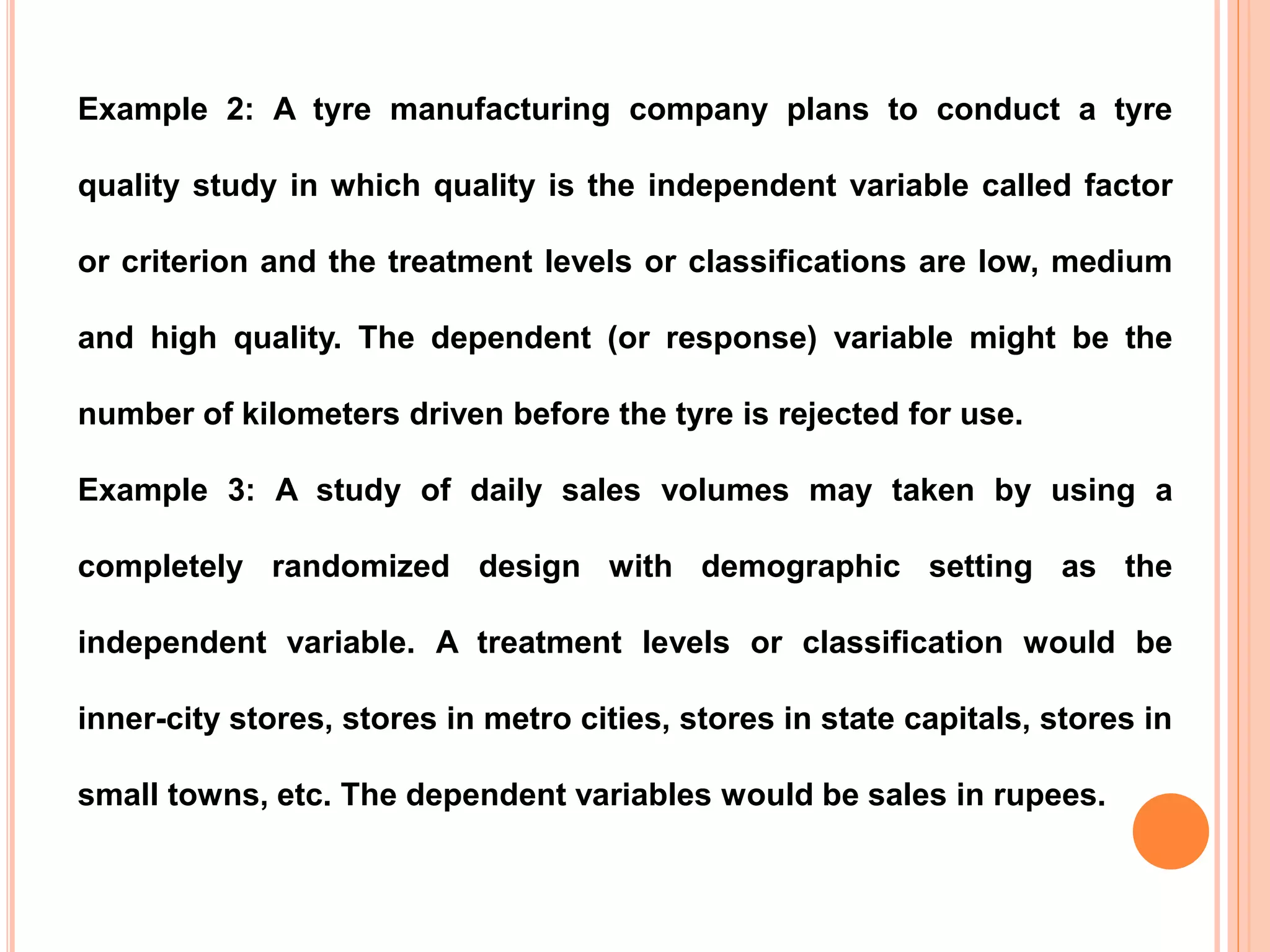 Example 2: A tyre manufacturing company plans to conduct a tyre
quality study in which quality is the independent variable called factor
or criterion and the treatment levels or classifications are low, medium
and high quality. The dependent (or response) variable might be the
number of kilometers driven before the tyre is rejected for use.
Example 3: A study of daily sales volumes may taken by using a
completely randomized design with demographic setting as the
independent variable. A treatment levels or classification would be
inner-city stores, stores in metro cities, stores in state capitals, stores in
small towns, etc. The dependent variables would be sales in rupees.
 