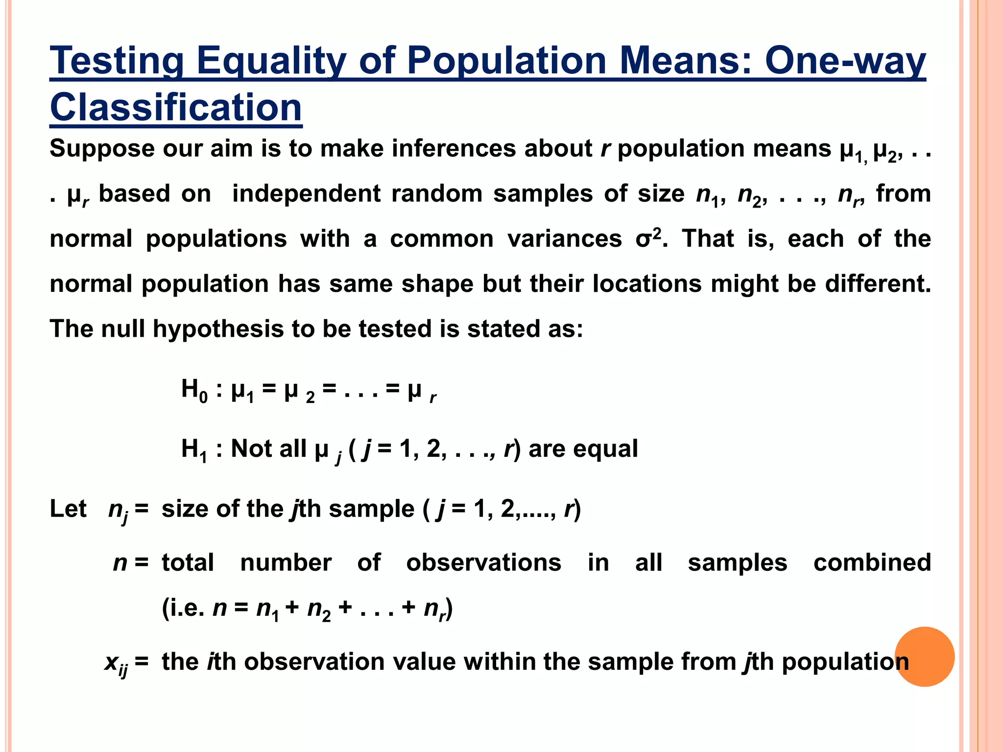 Testing Equality of Population Means: One-way
Classification
Suppose our aim is to make inferences about r population means μ1, μ2, . .
. μr based on independent random samples of size n1, n2, . . ., nr, from
normal populations with a common variances σ2. That is, each of the
normal population has same shape but their locations might be different.
The null hypothesis to be tested is stated as:
H0 : μ1 = μ 2 = . . . = μ r
H1 : Not all μ j ( j = 1, 2, . . ., r) are equal
Let nj = size of the jth sample ( j = 1, 2,...., r)
n = total number of observations in all samples combined
(i.e. n = n1 + n2 + . . . + nr)
xij = the ith observation value within the sample from jth population
 