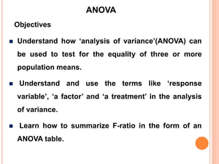 Understand how ‘analysis of variance’(ANOVA) can
be used to test for the equality of three or more
population means.
 Understand and use the terms like ‘response
variable’, ‘a factor’ and ‘a treatment’ in the analysis
of variance.
 Learn how to summarize F-ratio in the form of an
ANOVA table.
Objectives
ANOVA
 