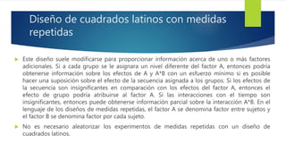 Diseño de cuadrados latinos con medidas
repetidas
 Este diseño suele modificarse para proporcionar información acerca de uno o más factores
adicionales. Si a cada grupo se le asignara un nivel diferente del factor A, entonces podría
obtenerse información sobre los efectos de A y A*B con un esfuerzo mínimo si es posible
hacer una suposición sobre el efecto de la secuencia asignada a los grupos. Si los efectos de
la secuencia son insignificantes en comparación con los efectos del factor A, entonces el
efecto de grupo podría atribuirse al factor A. Si las interacciones con el tiempo son
insignificantes, entonces puede obtenerse información parcial sobre la interacción A*B. En el
lenguaje de los diseños de medidas repetidas, el factor A se denomina factor entre sujetos y
el factor B se denomina factor por cada sujeto.
 No es necesario aleatorizar los experimentos de medidas repetidas con un diseño de
cuadrados latinos.
 