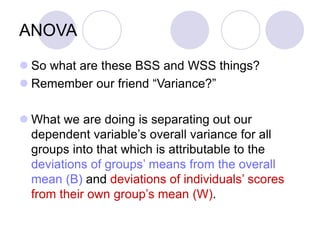ANOVA
 So what are these BSS and WSS things?
 Remember our friend “Variance?”
 What we are doing is separating out our
dependent variable’s overall variance for all
groups into that which is attributable to the
deviations of groups’ means from the overall
mean (B) and deviations of individuals’ scores
from their own group’s mean (W).
 