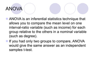 ANOVA
 ANOVA is an inferential statistics technique that
allows you to compare the mean level on one
interval-ratio variable (such as income) for each
group relative to the others in a nominal variable
(such as degree).
 If you had only two groups to compare, ANOVA
would give the same answer as an independent
samples t-test.
 