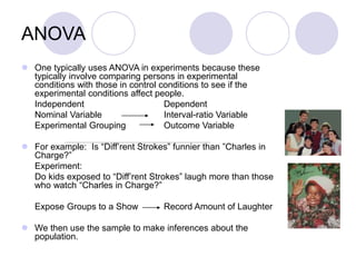 ANOVA
 One typically uses ANOVA in experiments because these
typically involve comparing persons in experimental
conditions with those in control conditions to see if the
experimental conditions affect people.
Independent Dependent
Nominal Variable Interval-ratio Variable
Experimental Grouping Outcome Variable
 For example: Is “Diff’rent Strokes” funnier than ”Charles in
Charge?”
Experiment:
Do kids exposed to “Diff’rent Strokes” laugh more than those
who watch “Charles in Charge?”
Expose Groups to a Show Record Amount of Laughter
 We then use the sample to make inferences about the
population.
 
