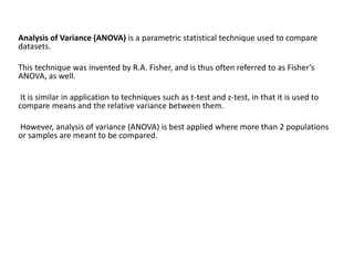 Analysis of Variance (ANOVA) is a parametric statistical technique used to compare
datasets.
This technique was invented by R.A. Fisher, and is thus often referred to as Fisher’s
ANOVA, as well.
It is similar in application to techniques such as t-test and z-test, in that it is used to
compare means and the relative variance between them.
However, analysis of variance (ANOVA) is best applied where more than 2 populations
or samples are meant to be compared.
 