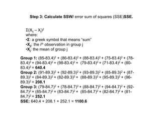 Step 3: Calculate SSW/ error sum of squares (SSE)SSE.
Σ(Xij – Xj)2
where:
•Σ: a greek symbol that means “sum”
•Xij: the ith observation in group j
•Xj: the mean of group j
Group 1: (85-83.4)2 + (86-83.4)2 + (88-83.4)2 + (75-83.4)2 + (78-
83.4)2 + (94-83.4)2 + (98-83.4)2 + (79-83.4)2 + (71-83.4)2 + (80-
83.4)2 = 640.4
Group 2: (91-89.3)2 + (92-89.3)2 + (93-89.3)2 + (85-89.3)2 + (87-
89.3)2 + (84-89.3)2 + (82-89.3)2 + (88-89.3)2 + (95-89.3)2 + (96-
89.3)2 = 208.1
Group 3: (79-84.7)2 + (78-84.7)2 + (88-84.7)2 + (94-84.7)2 + (92-
84.7)2 + (85-84.7)2 + (83-84.7)2 + (85-84.7)2 + (82-84.7)2 + (81-
84.7)2 = 252.1
SSE: 640.4 + 208.1 + 252.1 = 1100.6
 