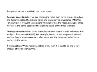 Analysis of variance (ANOVA) has three types:
One way analysis: When we are comparing more than three groups based on
one factor variable, then it said to be one way analysis of variance (ANOVA).
For example, if we want to compare whether or not the mean output of three
workers is the same based on the working hours of the three workers.
Two way analysis: When factor variables are two, then it is said to be two way
analysis of variance (ANOVA). For example, based on working condition and
working hours, we can compare whether or not the mean output of three
workers is the same.
K-way analysis: When factor variables are k, then it is said to be the k-way
analysis of variance (ANOVA).
 