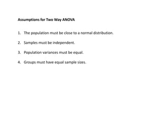 Assumptions for Two Way ANOVA
1. The population must be close to a normal distribution.
2. Samples must be independent.
3. Population variances must be equal.
4. Groups must have equal sample sizes.
 