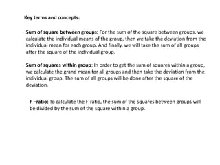Key terms and concepts:
Sum of square between groups: For the sum of the square between groups, we
calculate the individual means of the group, then we take the deviation from the
individual mean for each group. And finally, we will take the sum of all groups
after the square of the individual group.
Sum of squares within group: In order to get the sum of squares within a group,
we calculate the grand mean for all groups and then take the deviation from the
individual group. The sum of all groups will be done after the square of the
deviation.
F –ratio: To calculate the F-ratio, the sum of the squares between groups will
be divided by the sum of the square within a group.
 