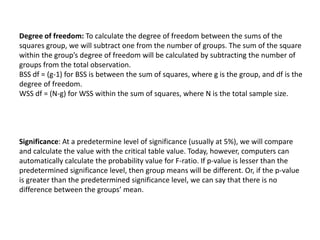 Degree of freedom: To calculate the degree of freedom between the sums of the
squares group, we will subtract one from the number of groups. The sum of the square
within the group’s degree of freedom will be calculated by subtracting the number of
groups from the total observation.
BSS df = (g-1) for BSS is between the sum of squares, where g is the group, and df is the
degree of freedom.
WSS df = (N-g) for WSS within the sum of squares, where N is the total sample size.
Significance: At a predetermine level of significance (usually at 5%), we will compare
and calculate the value with the critical table value. Today, however, computers can
automatically calculate the probability value for F-ratio. If p-value is lesser than the
predetermined significance level, then group means will be different. Or, if the p-value
is greater than the predetermined significance level, we can say that there is no
difference between the groups’ mean.
 