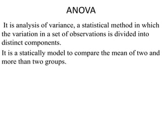 ANOVA
It is analysis of variance, a statistical method in which
the variation in a set of observations is divided into
distinct components.
It is a statically model to compare the mean of two and
more than two groups.
 