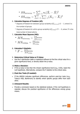 ANOVA
@CCD 3
6. Calculate Degrees of Freedom (df):
7. Calculate Mean Squares (MS):
8. Calculate F-Statistic:
9. Determine Critical Value or P-Value:
• Use the F-distribution table or statistical software to find the critical value for a
given significance level, or directly obtain the p-value.
10.Make a Decision:
• If the p-value is less than the chosen significance level (e.g., 0.05), reject the
null hypothesis. Alternatively, compare the F-statistic to the critical value.
11.Post-Hoc Tests (if needed):
• If the ANOVA indicates significant differences, perform post-hoc tests (e.g.,
Tukey's HSD, Bonferroni) to identify which specific groups differ from each
other.
12.Interpret Results:
• Provide a conclusion based on the statistical analysis. If the null hypothesis is
rejected, discuss the practical significance of the differences among group
means.
 