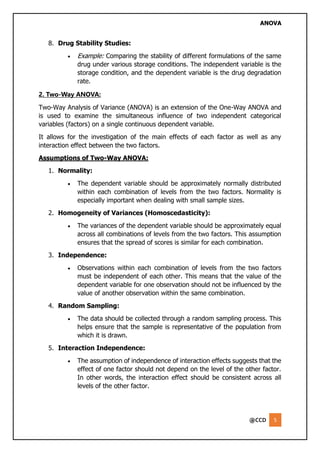 ANOVA
@CCD 5
8. Drug Stability Studies:
• Example: Comparing the stability of different formulations of the same
drug under various storage conditions. The independent variable is the
storage condition, and the dependent variable is the drug degradation
rate.
2. Two-Way ANOVA:
Two-Way Analysis of Variance (ANOVA) is an extension of the One-Way ANOVA and
is used to examine the simultaneous influence of two independent categorical
variables (factors) on a single continuous dependent variable.
It allows for the investigation of the main effects of each factor as well as any
interaction effect between the two factors.
Assumptions of Two-Way ANOVA:
1. Normality:
• The dependent variable should be approximately normally distributed
within each combination of levels from the two factors. Normality is
especially important when dealing with small sample sizes.
2. Homogeneity of Variances (Homoscedasticity):
• The variances of the dependent variable should be approximately equal
across all combinations of levels from the two factors. This assumption
ensures that the spread of scores is similar for each combination.
3. Independence:
• Observations within each combination of levels from the two factors
must be independent of each other. This means that the value of the
dependent variable for one observation should not be influenced by the
value of another observation within the same combination.
4. Random Sampling:
• The data should be collected through a random sampling process. This
helps ensure that the sample is representative of the population from
which it is drawn.
5. Interaction Independence:
• The assumption of independence of interaction effects suggests that the
effect of one factor should not depend on the level of the other factor.
In other words, the interaction effect should be consistent across all
levels of the other factor.
 