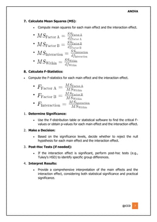 ANOVA
@CCD 7
7. Calculate Mean Squares (MS):
• Compute mean squares for each main effect and the interaction effect.
8. Calculate F-Statistics:
• Compute the F-statistics for each main effect and the interaction effect.
1. Determine Significance:
• Use the F-distribution table or statistical software to find the critical F-
values or obtain p-values for each main effect and the interaction effect.
2. Make a Decision:
• Based on the significance levels, decide whether to reject the null
hypothesis for each main effect and the interaction effect.
3. Post-Hoc Tests (if needed):
• If the interaction effect is significant, perform post-hoc tests (e.g.,
Tukey's HSD) to identify specific group differences.
4. Interpret Results:
• Provide a comprehensive interpretation of the main effects and the
interaction effect, considering both statistical significance and practical
significance.
 