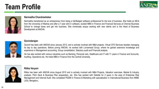 13
Team Profile
Narmadha Chandrashekar
Narmadha transitioned as an entrepreneur from being a full-fledged software professional for the love of business. She holds an MCA
from the University of Madras and after a 7 year stint in software, studied MBA in Finance and Financial Services at Chennai Business
School to change lanes and get into business. She immensely enjoys working with new clients and is the Head of Business
Development at ANOVA.
Govindarajan
Govind has been with ANOVA since January 2013, and is actively involved with M&A projects, Virtual CFO Services besides managing
its day to day operations. Before joining ANOVA, he worked with Lornamead Group, where he gained extensive knowledge and
experience in Management accounting, Group consolidation, Statutory audit and Financial analysis.
He has also worked with various industries such as Banking, Personal care, Healthcare and IT with 7+ years in Finance and Accounts,
Auditing, Operations etc. He holds MBA in Finance from the Central University.
Ritika Varyani
Ritika has been with ANOVA since August 2015 and is actively involved with M&A Projects, Valuation exercises, Market & Industry
analysis, Pitch Deck & Business Plan preparation, etc. She has worked with Deloitte for 2 years in the area of Enterprise Risk
Management and Internal Audit. She completed PGDM in Finance & Marketing with specialization in International Business from MIME
(JGI), Bengaluru.
 
