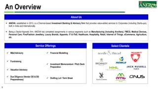 2
 M&A Advisory  Financial Modelling
 Fundraising
 Investment Memorandum / Pitch Deck
Preparation
 Valuation Advisory
 Due Diligence (Vendor DD & DD
Preparedness)
 Drafting LoI / Term Sheet
An Overview
 ANOVA, established in 2013, is a Chennai-based Investment Banking & Advisory firm that provides value-added services to Corporates (including Starts-ups),
both in India and Internationally.
 Being a Sector-Agnostic firm, ANOVA has completed assignments in various segments such as Manufacturing (including Ancillary), FMCG, Medical Devices,
Personal Care, Fine/Fashion Jewellery, Luxury Brands, Apparels, IT & ITeS, Healthcare, Hospitality, Retail, Internet of Things, eCommerce, Agriculture,
etc.
Select Clientele
About Us
Service Offerings
 