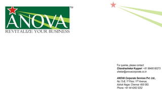 For queries, please contact:
Chandrashekar Kupperi +91 99400 60273
shekar@anovacorporate.co.in
ANOVA Corporate Services Pvt. Ltd.,
No.13-B, 1st Floor, 11th Avenue,
Ashok Nagar, Chennai -600 083.
Phone: +91 44 4262 5252
 