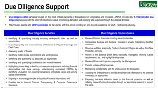 5
Due Diligence Support
 Identifying & quantifying industry including deal-specific risks as well as
opportunities;
 Evaluating quality and reasonableness of Historical & Projected Earnings and
Cash Flows;
 Assessing quality of Assets;
 Identifying hidden Costs, Commitments and Contingencies;
 Identifying and quantifying Tax exposures, as appropriate;
 Identifying and quantifying Liabilities that can be deal breakers;
 Highlighting issues likely to lead to purchase price adjustments including financial
abnormalities that skew earnings, understanding normalized EBITDA by
identifying unusual or non-recurring transactions, immediate capex and working
capital requirements;
 Disparity in accounting principles and quality of financial information; and
 Possible lax in Internal Controls, Transparency & Corporate Governance
Standards.
 Review of historic financials including relevant schedules
 Comparative Analysis with budgets / forecasts / actuals, highlighting identified
variances
 Revenue and Cost analysis by Product / Customer / Region as well as from New
Products / Services.
 Review of the Balance Sheet items, especially, Intangibles, Working Capital
requirements, etc., and highlight the key notes.
 Review of Financial Projection prepared by the Management
 Periodic updates of the financials
 Maintaining confidentiality with the employees on the transaction
 Assisting the Entrepreneur to provide / email relevant information to the potential
investor(s), as appropriate.
 Preparing Indicative Valuation based on the financial projection as well as
collating relevant funding transaction through our secondary research to support
the same.
Due Diligence Services Due Diligence Preparedness
 Due Diligence (DD) services focuses on the most critical elements of transactions for Corporates and Investors. ANOVA provides DD & VDD (Vendor Due
Diligence) services with the intent of maximising value, minimising disruption and avoiding late surprises through the disposal process.
 ANOVA also assists with DD Preparedness for its Clients, with the aim of providing an end-to-end assistance for M&A / Fundraising Advisory.
 
