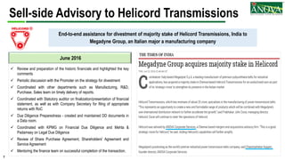 7
Sell-side Advisory to Helicord Transmissions
June 2016
End-to-end assistance for divestment of majority stake of Helicord Transmissions, India to
Megadyne Group, an Italian major a manufacturing company
 Review and preparation of the historic financials and highlighted the key
comments
 Periodic discussion with the Promoter on the strategy for divestment
 Coordinated with other departments such as Manufacturing, R&D,
Purchase, Sales team on timely delivery of reports.
 Coordinated with Statutory auditor on finalization/presentation of financial
statement, as well as with Company Secretary for filing of appropriate
returns with RoC
 Due Diligence Preparedness - created and maintained DD documents in
a Data room.
 Coordinated with KPMG on Financial Due Diligence and Mehta &
Padamsey on Legal Due Diligence
 Review of Share Purchase Agreement, Shareholders' Agreement and
Service Agreement
 Mentoring the finance team on successful completion of the transaction.
 