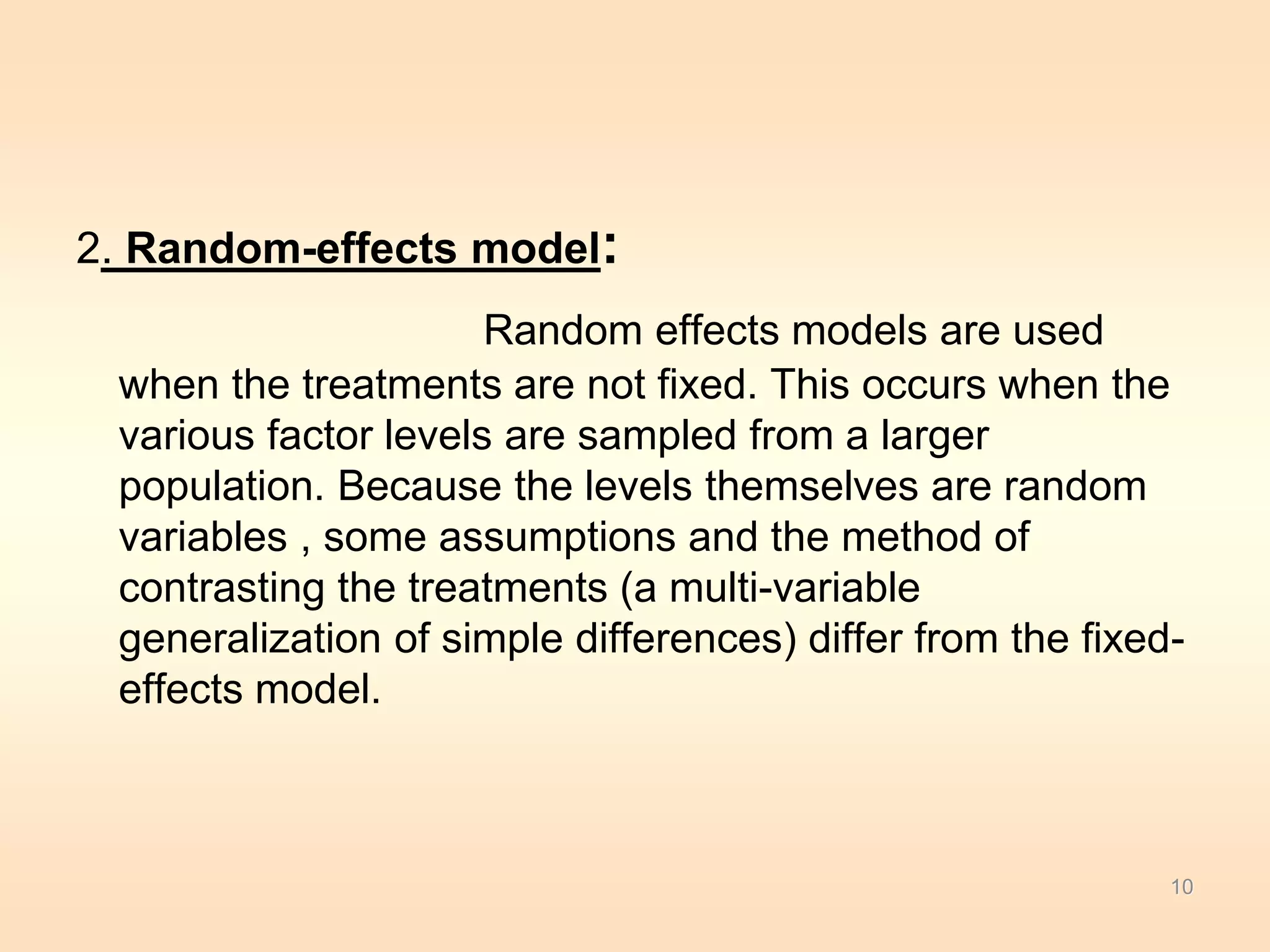 2. Random-effects model: 
Random effects models are used 
when the treatments are not fixed. This occurs when the 
various factor levels are sampled from a larger 
population. Because the levels themselves are random 
variables , some assumptions and the method of 
contrasting the treatments (a multi-variable 
generalization of simple differences) differ from the fixed-effects 
model. 
10 
 