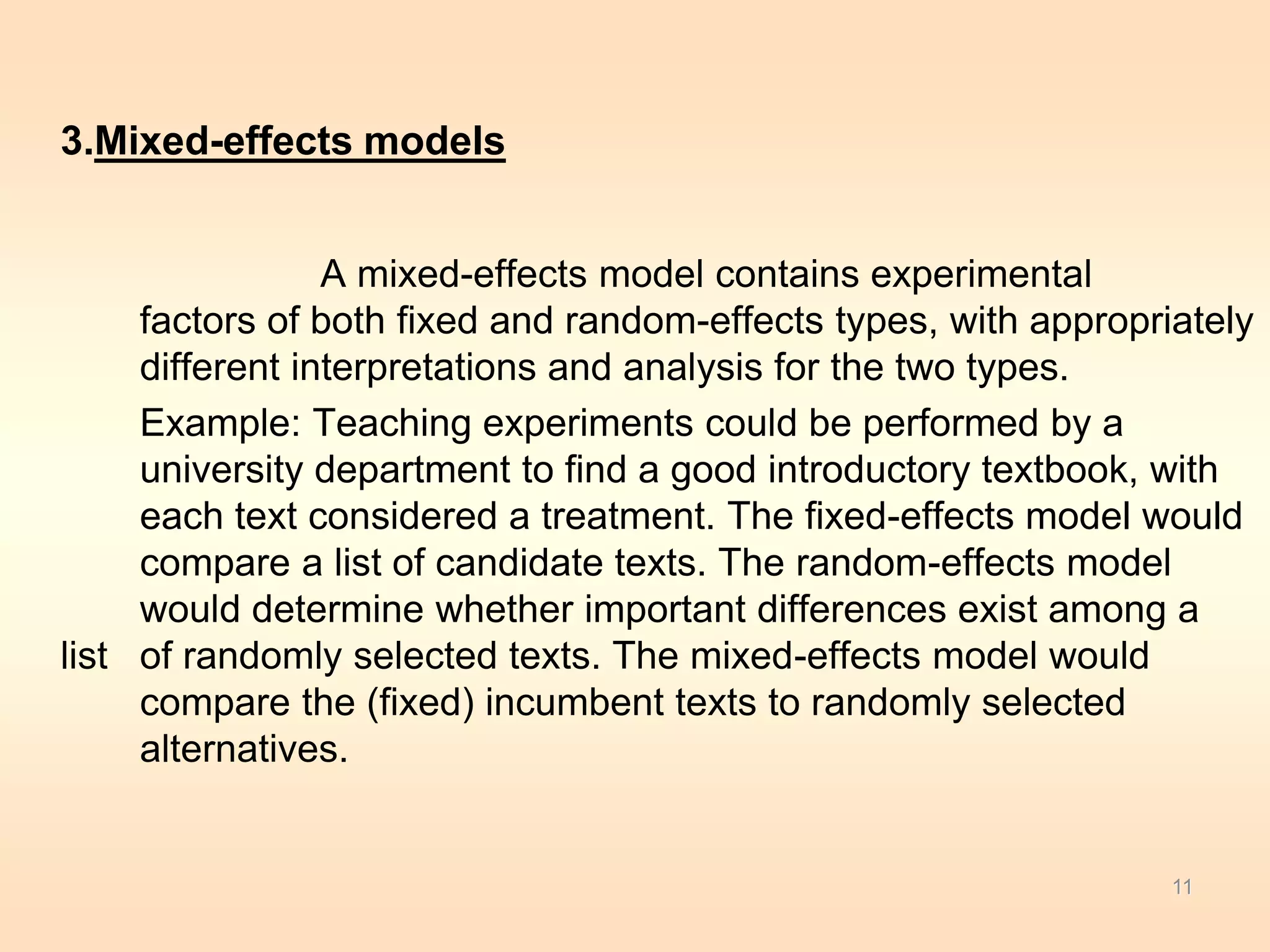 3.Mixed-effects models 
A mixed-effects model contains experimental 
factors of both fixed and random-effects types, with appropriately 
different interpretations and analysis for the two types. 
Example: Teaching experiments could be performed by a 
university department to find a good introductory textbook, with 
each text considered a treatment. The fixed-effects model would 
compare a list of candidate texts. The random-effects model 
would determine whether important differences exist among a 
list of randomly selected texts. The mixed-effects model would 
compare the (fixed) incumbent texts to randomly selected 
alternatives. 
11 
 