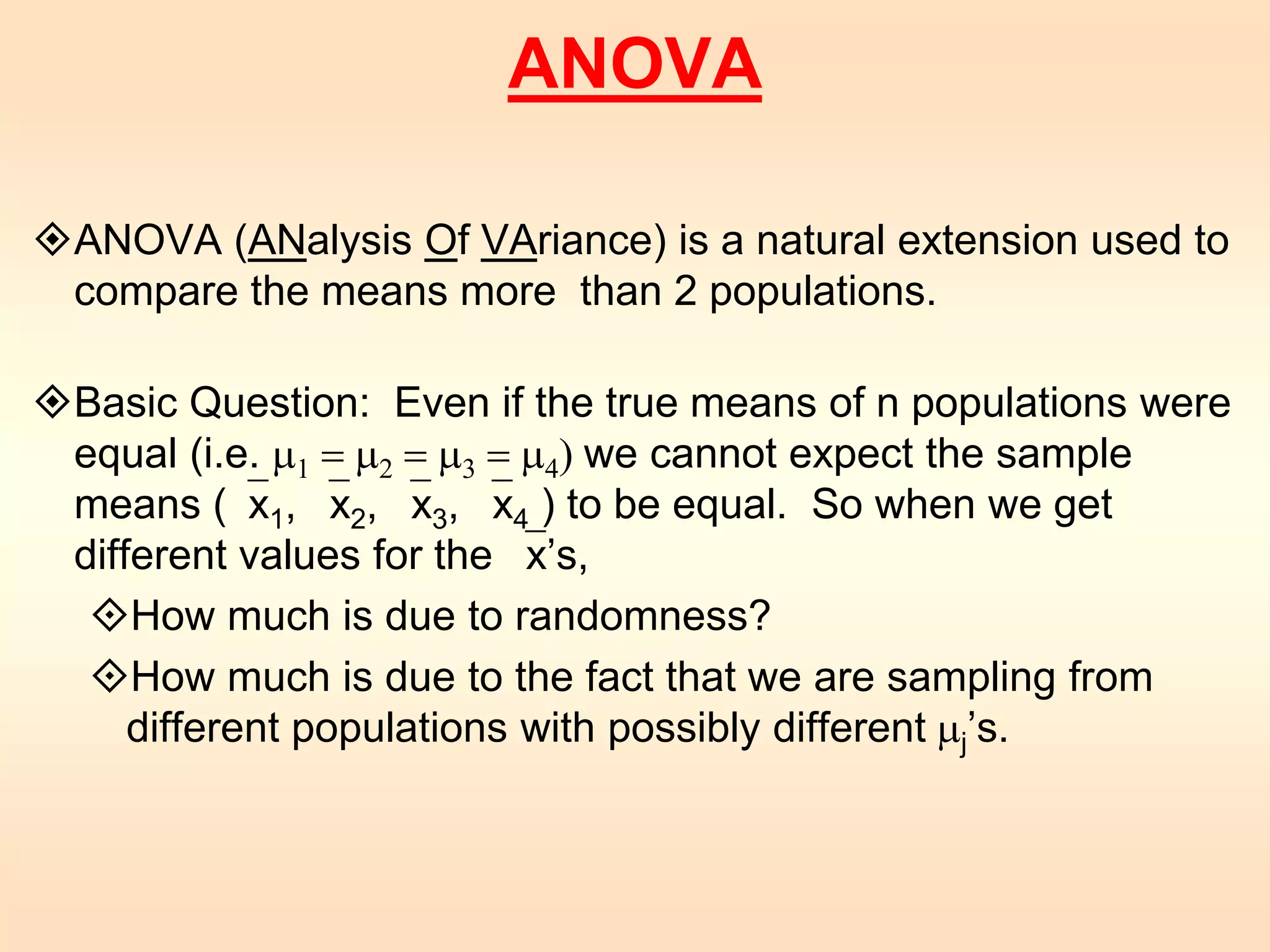 ANOVA 
ANOVA (ANalysis Of VAriance) is a natural extension used to 
compare the means more than 2 populations. 
Basic Question: Even if the true means of n populations were 
equal (i.e. m1 = m2 = m3 = m4) we cannot expect the sample 
means (x1, x2, x3, x4 ) to be equal. So when we get 
different values for the x’s, 
How much is due to randomness? 
How much is due to the fact that we are sampling from 
different populations with possibly different mj’s. 
 