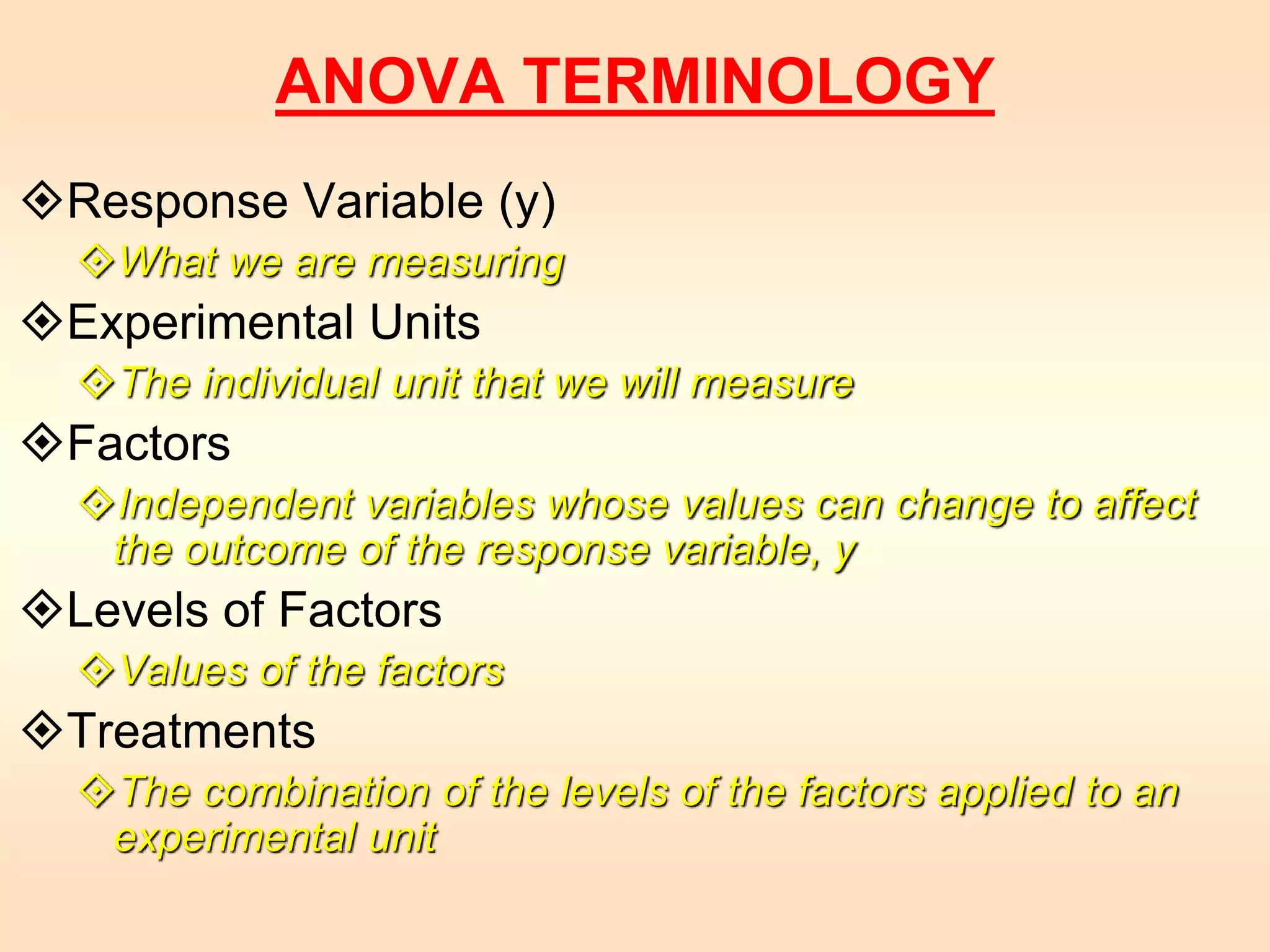 ANOVA TERMINOLOGY 
Response Variable (y) 
What we are measuring 
Experimental Units 
The individual unit that we will measure 
Factors 
Independent variables whose values can change to affect 
the outcome of the response variable, y 
Levels of Factors 
Values of the factors 
Treatments 
The combination of the levels of the factors applied to an 
experimental unit 
 