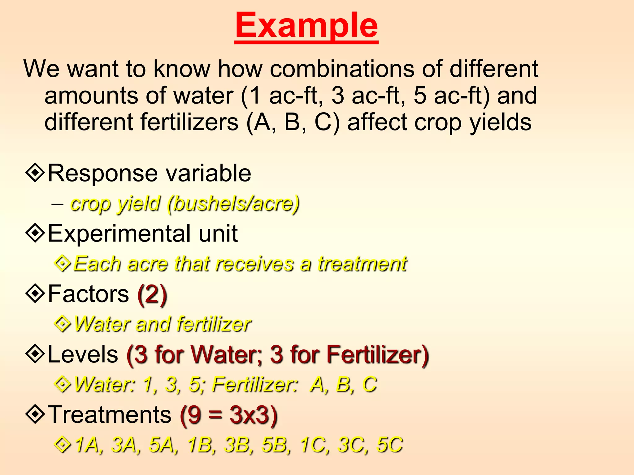 Example 
We want to know how combinations of different 
amounts of water (1 ac-ft, 3 ac-ft, 5 ac-ft) and 
different fertilizers (A, B, C) affect crop yields 
Response variable 
– crop yield (bushels/acre) 
Experimental unit 
Each acre that receives a treatment 
Factors (2) 
Water and fertilizer 
Levels (3 for Water; 3 for Fertilizer) 
Water: 1, 3, 5; Fertilizer: A, B, C 
Treatments (9 = 3x3) 
1A, 3A, 5A, 1B, 3B, 5B, 1C, 3C, 5C 
 