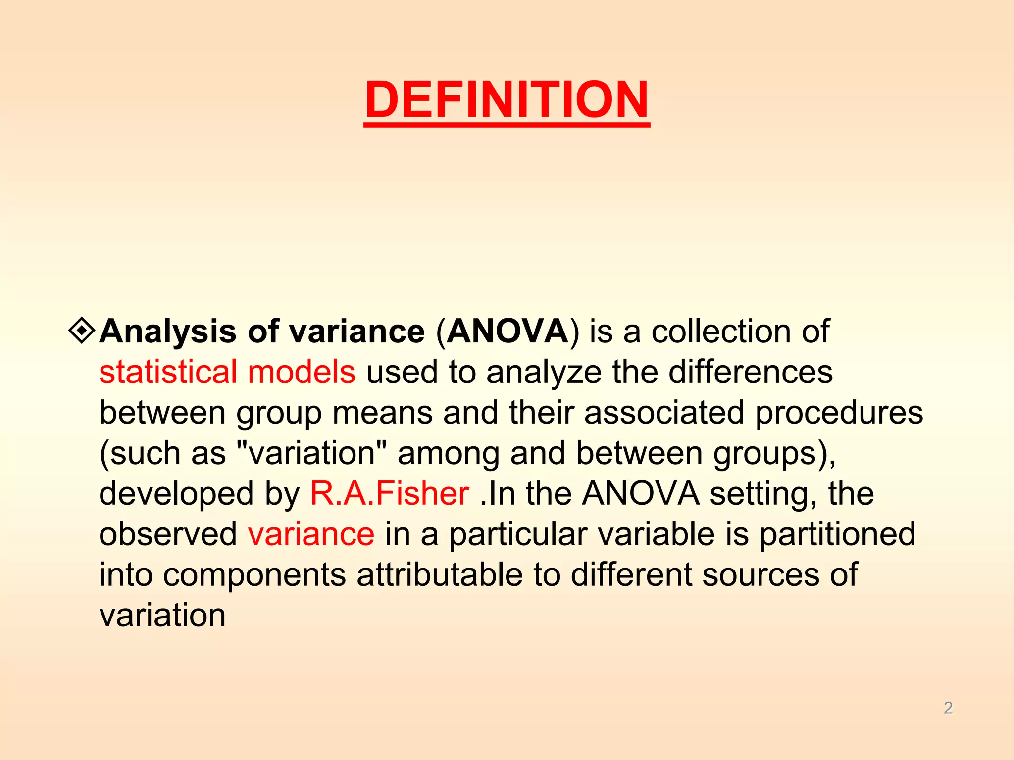 DEFINITION 
Analysis of variance (ANOVA) is a collection of 
statistical models used to analyze the differences 
between group means and their associated procedures 
(such as "variation" among and between groups), 
developed by R.A.Fisher .In the ANOVA setting, the 
observed variance in a particular variable is partitioned 
into components attributable to different sources of 
variation 
2 
 