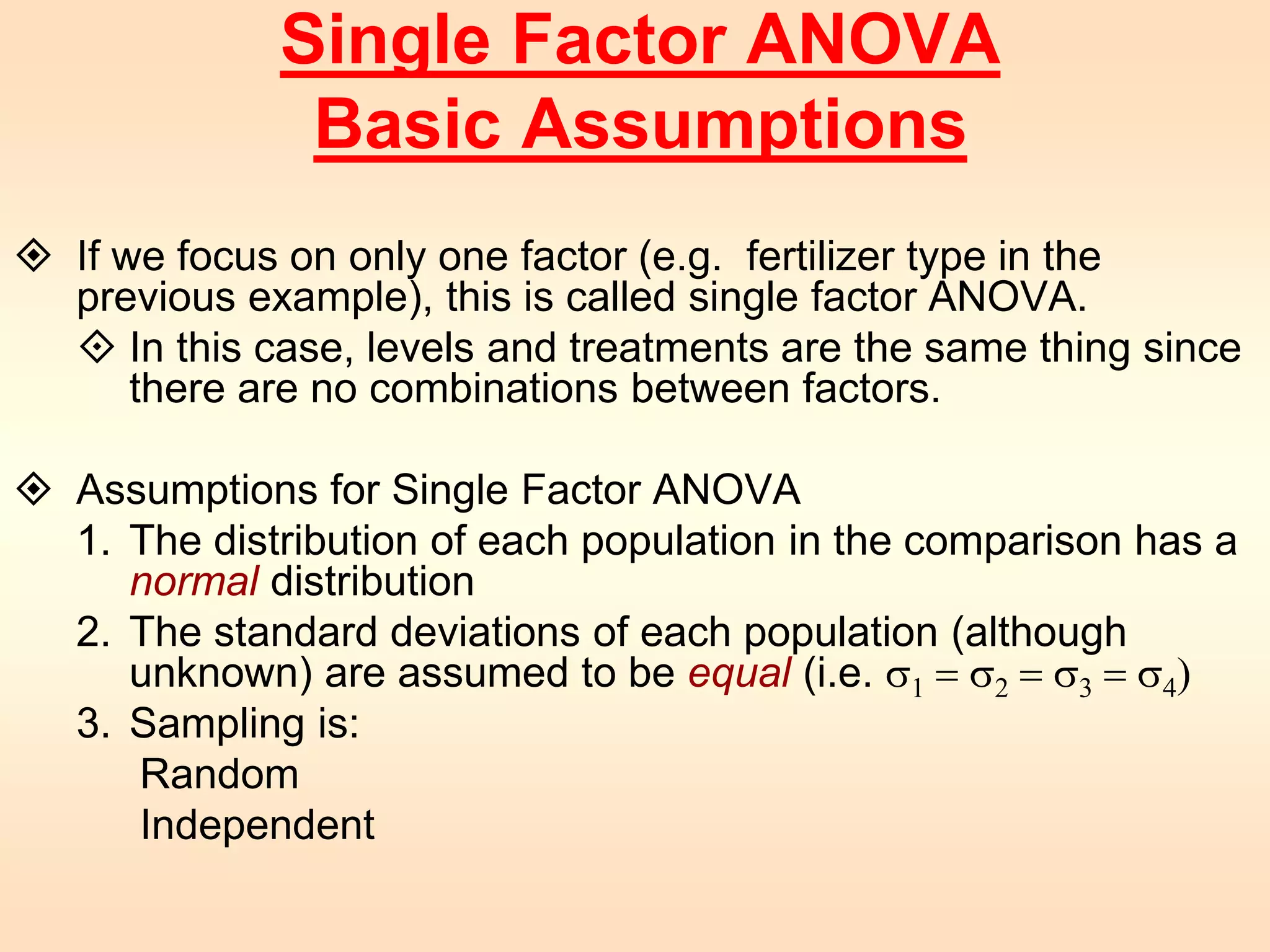 Single Factor ANOVA 
Basic Assumptions 
 If we focus on only one factor (e.g. fertilizer type in the 
previous example), this is called single factor ANOVA. 
 In this case, levels and treatments are the same thing since 
there are no combinations between factors. 
 Assumptions for Single Factor ANOVA 
1. The distribution of each population in the comparison has a 
normal distribution 
2. The standard deviations of each population (although 
unknown) are assumed to be equal (i.e. s1 = s2 = s3 = s4) 
3. Sampling is: 
Random 
Independent 
 