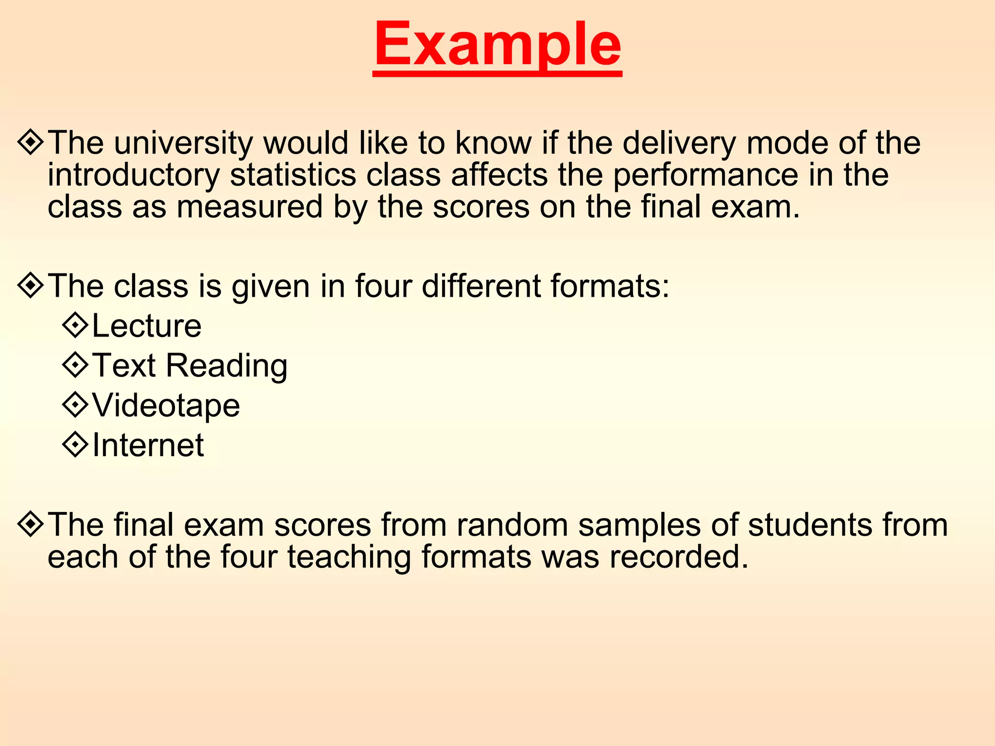 Example 
The university would like to know if the delivery mode of the 
introductory statistics class affects the performance in the 
class as measured by the scores on the final exam. 
The class is given in four different formats: 
Lecture 
Text Reading 
Videotape 
Internet 
The final exam scores from random samples of students from 
each of the four teaching formats was recorded. 
 