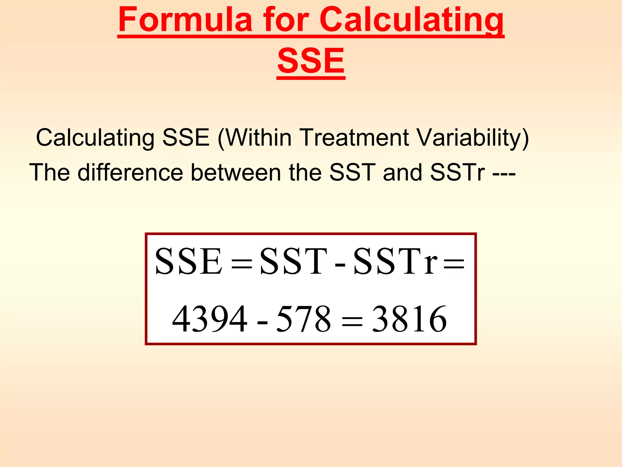 Formula for Calculating 
SSE 
Calculating SSE (Within Treatment Variability) 
The difference between the SST and SSTr --- 
SSE SST - SSTr 
= = 
4394 - 578 = 
3816 
 