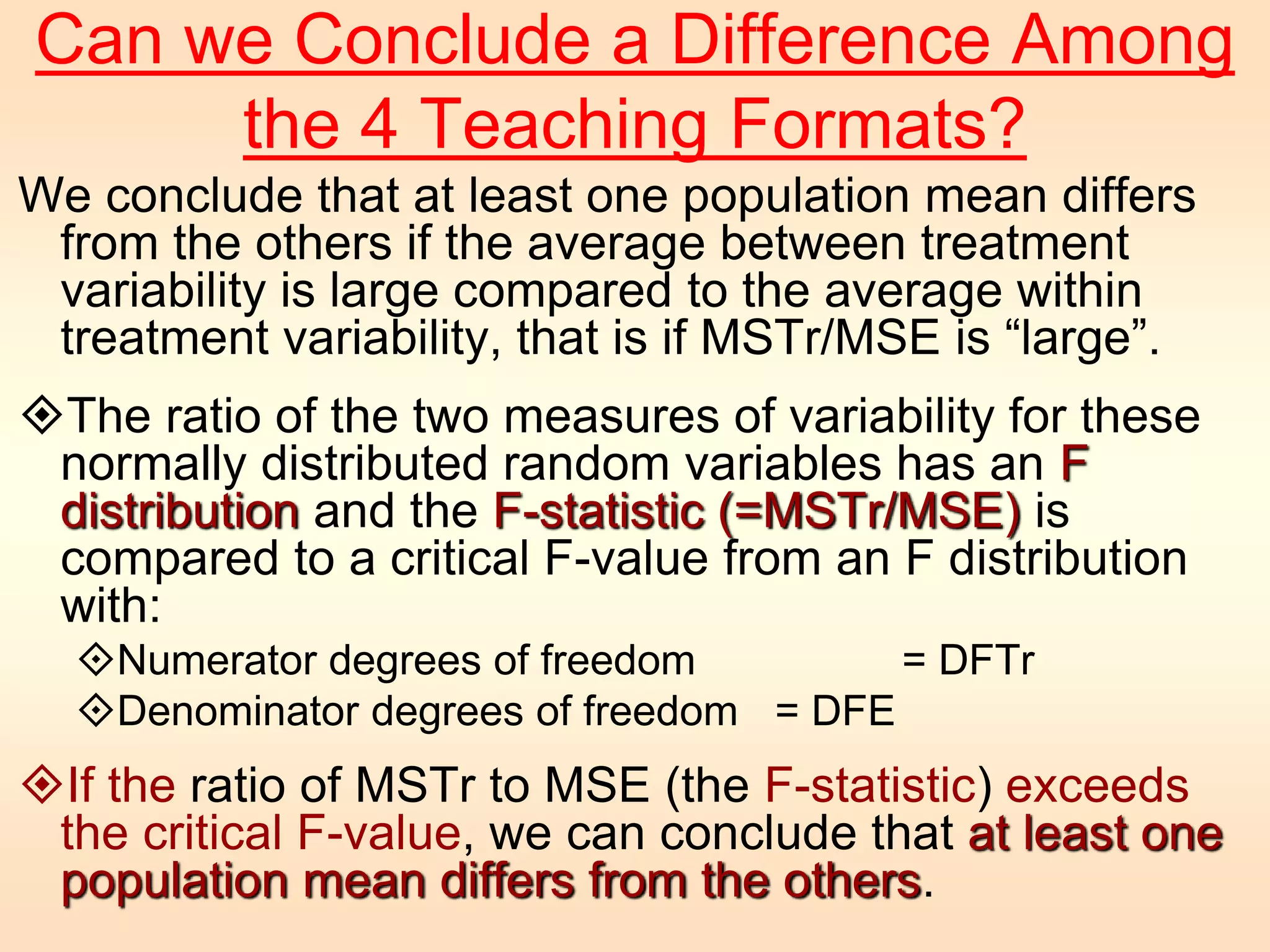 Can we Conclude a Difference Among 
the 4 Teaching Formats? 
We conclude that at least one population mean differs 
from the others if the average between treatment 
variability is large compared to the average within 
treatment variability, that is if MSTr/MSE is “large”. 
The ratio of the two measures of variability for these 
normally distributed random variables has an F 
distribution and the F-statistic (=MSTr/MSE) is 
compared to a critical F-value from an F distribution 
with: 
Numerator degrees of freedom = DFTr 
Denominator degrees of freedom = DFE 
If the ratio of MSTr to MSE (the F-statistic) exceeds 
the critical F-value, we can conclude that at least one 
population mean differs from the others. 
 