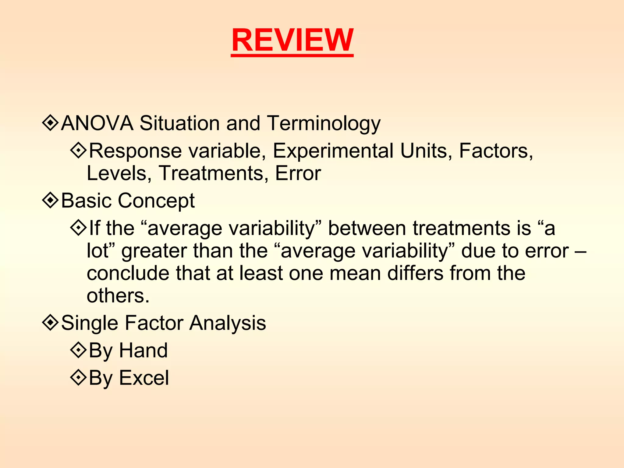 REVIEW 
ANOVA Situation and Terminology 
Response variable, Experimental Units, Factors, 
Levels, Treatments, Error 
Basic Concept 
If the “average variability” between treatments is “a 
lot” greater than the “average variability” due to error – 
conclude that at least one mean differs from the 
others. 
Single Factor Analysis 
By Hand 
By Excel 

