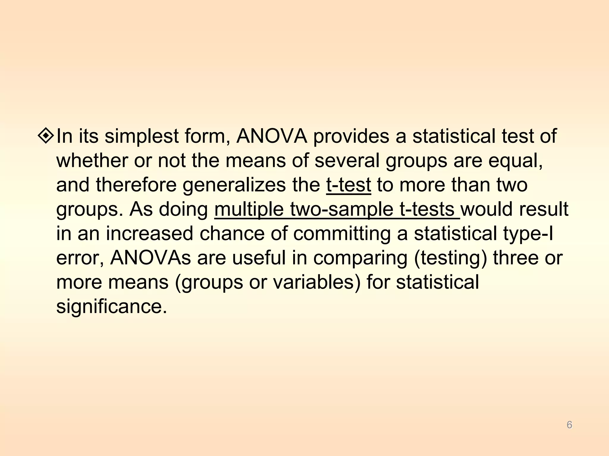 In its simplest form, ANOVA provides a statistical test of 
whether or not the means of several groups are equal, 
and therefore generalizes the t-test to more than two 
groups. As doing multiple two-sample t-tests would result 
in an increased chance of committing a statistical type-I 
error, ANOVAs are useful in comparing (testing) three or 
more means (groups or variables) for statistical 
significance. 
6 
 