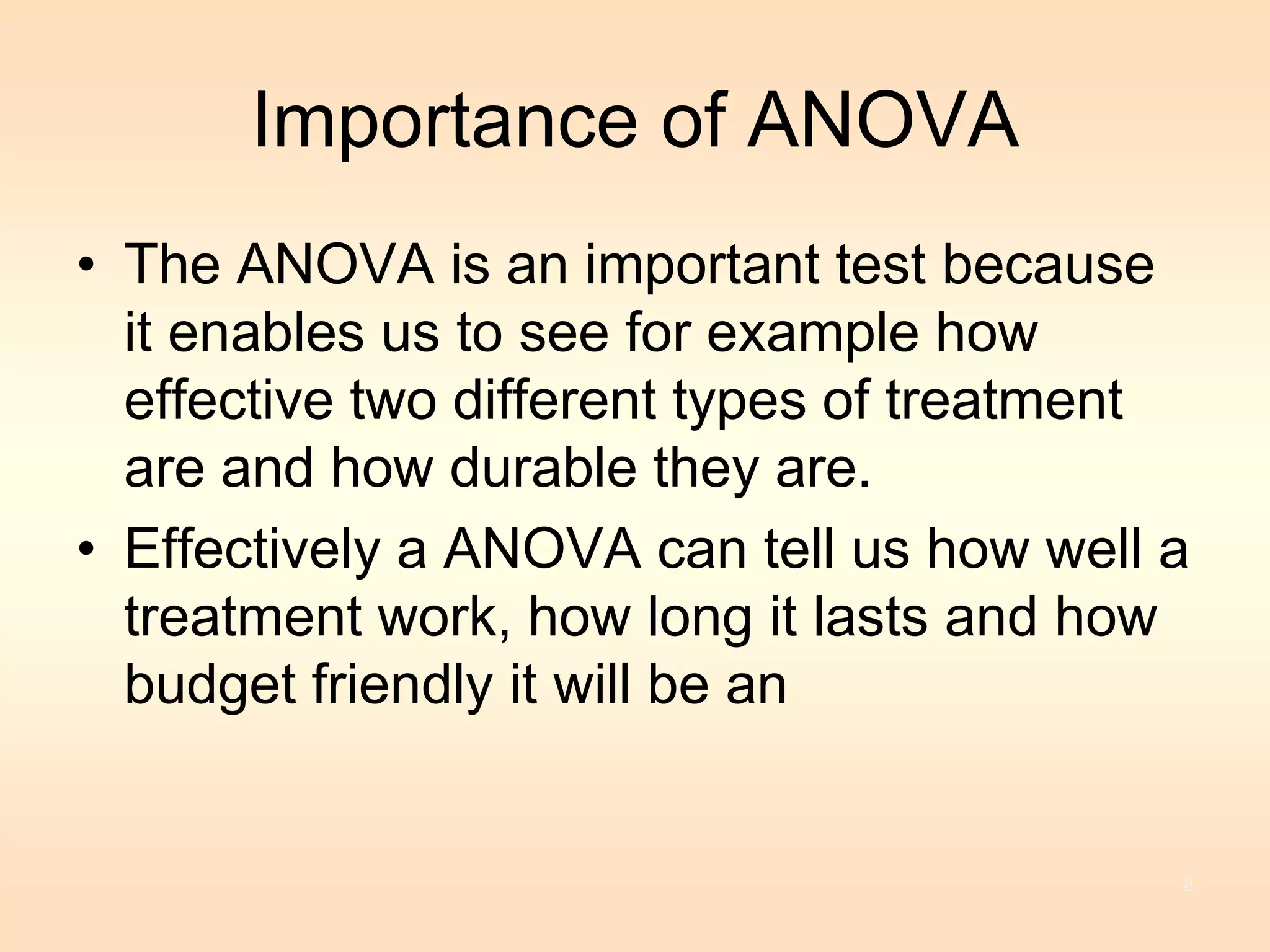 Importance of ANOVA 
• The ANOVA is an important test because 
it enables us to see for example how 
effective two different types of treatment 
are and how durable they are. 
• Effectively a ANOVA can tell us how well a 
treatment work, how long it lasts and how 
budget friendly it will be an 
8 
 