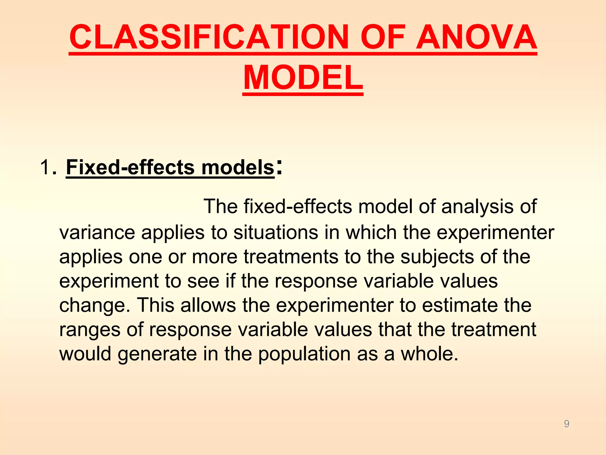 CLASSIFICATION OF ANOVA 
MODEL 
1. Fixed-effects models: 
The fixed-effects model of analysis of 
variance applies to situations in which the experimenter 
applies one or more treatments to the subjects of the 
experiment to see if the response variable values 
change. This allows the experimenter to estimate the 
ranges of response variable values that the treatment 
would generate in the population as a whole. 
9 
 