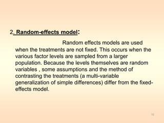 2. Random-effects model: 
Random effects models are used 
when the treatments are not fixed. This occurs when the 
various factor levels are sampled from a larger 
population. Because the levels themselves are random 
variables , some assumptions and the method of 
contrasting the treatments (a multi-variable 
generalization of simple differences) differ from the fixed-effects 
model. 
10 
 