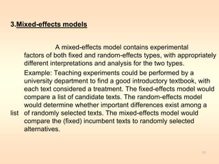 3.Mixed-effects models 
A mixed-effects model contains experimental 
factors of both fixed and random-effects types, with appropriately 
different interpretations and analysis for the two types. 
Example: Teaching experiments could be performed by a 
university department to find a good introductory textbook, with 
each text considered a treatment. The fixed-effects model would 
compare a list of candidate texts. The random-effects model 
would determine whether important differences exist among a 
list of randomly selected texts. The mixed-effects model would 
compare the (fixed) incumbent texts to randomly selected 
alternatives. 
11 
 