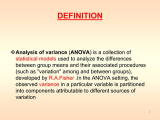 DEFINITION 
Analysis of variance (ANOVA) is a collection of 
statistical models used to analyze the differences 
between group means and their associated procedures 
(such as "variation" among and between groups), 
developed by R.A.Fisher .In the ANOVA setting, the 
observed variance in a particular variable is partitioned 
into components attributable to different sources of 
variation 
2 
 