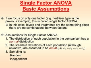 Single Factor ANOVA 
Basic Assumptions 
 If we focus on only one factor (e.g. fertilizer type in the 
previous example), this is called single factor ANOVA. 
 In this case, levels and treatments are the same thing since 
there are no combinations between factors. 
 Assumptions for Single Factor ANOVA 
1. The distribution of each population in the comparison has a 
normal distribution 
2. The standard deviations of each population (although 
unknown) are assumed to be equal (i.e. s1 = s2 = s3 = s4) 
3. Sampling is: 
Random 
Independent 
 