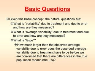 Basic Questions 
Given this basic concept, the natural questions are: 
What is “variability” due to treatment and due to error 
and how are they measured? 
What is “average variability” due to treatment and due 
to error and how are they measured? 
What is “large”? 
How much larger than the observed average 
variability due to error does the observed average 
variability due to treatment have to be before we 
are convinced that there are differences in the true 
population means (the μ’s)? 
 
