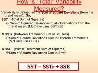 How Is “Total” Variability 
Measured? 
Variability is defined as the Sum of Square Deviations (from the 
grand mean). So, 
SST (Total Sum of Squares) 
 Sum of Squared Deviations of all observations from the 
grand mean. (McClave uses SSTotal) 
SSTr (Between Treatment Sum of Squares) 
Sum of Square Deviations Due to Different Treatments. 
(McClave uses SST) 
SSE (Within Treatment Sum of Squares) 
Sum of Square Deviations Due to Error 
SST = SSTr + SSE 
 