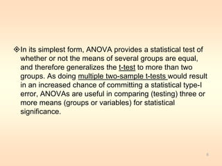 In its simplest form, ANOVA provides a statistical test of 
whether or not the means of several groups are equal, 
and therefore generalizes the t-test to more than two 
groups. As doing multiple two-sample t-tests would result 
in an increased chance of committing a statistical type-I 
error, ANOVAs are useful in comparing (testing) three or 
more means (groups or variables) for statistical 
significance. 
6 
 