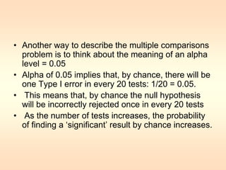 • Another way to describe the multiple comparisons 
problem is to think about the meaning of an alpha 
level = 0.05 
• Alpha of 0.05 implies that, by chance, there will be 
one Type I error in every 20 tests: 1/20 = 0.05. 
• This means that, by chance the null hypothesis 
will be incorrectly rejected once in every 20 tests 
• As the number of tests increases, the probability 
of finding a ‘significant’ result by chance increases. 
7 
 