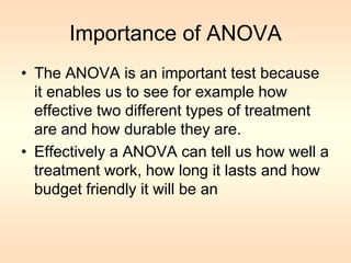 Importance of ANOVA 
• The ANOVA is an important test because 
it enables us to see for example how 
effective two different types of treatment 
are and how durable they are. 
• Effectively a ANOVA can tell us how well a 
treatment work, how long it lasts and how 
budget friendly it will be an 
8 
 