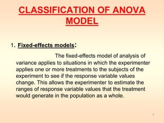 CLASSIFICATION OF ANOVA 
MODEL 
1. Fixed-effects models: 
The fixed-effects model of analysis of 
variance applies to situations in which the experimenter 
applies one or more treatments to the subjects of the 
experiment to see if the response variable values 
change. This allows the experimenter to estimate the 
ranges of response variable values that the treatment 
would generate in the population as a whole. 
9 
 
