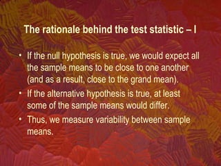 The rationale behind the test statistic – I
• If the null hypothesis is true, we would expect all
the sample means to be close to one another
(and as a result, close to the grand mean).
• If the alternative hypothesis is true, at least
some of the sample means would differ.
• Thus, we measure variability between sample
means.
 